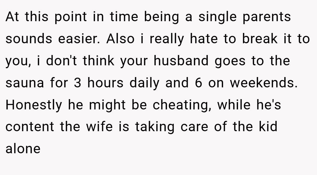 At this point in time being a single parents sounds easier. Also i really hate to break it to you, i don't think your husband goes to the sauna for 3 hours daily and 6 on weekends. Honestly he might be cheating, while he's content the wife is taking care of the kid alone