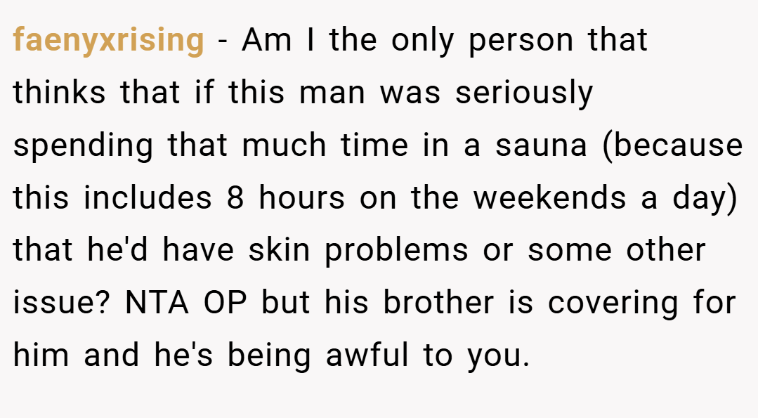 faenyxrising − Am I the only person that thinks that if this man was seriously spending that much time in a sauna (because this includes 8 hours on the weekends a day) that he'd have skin problems or some other issue? NTA OP but his brother is covering for him and he's being awful to you.