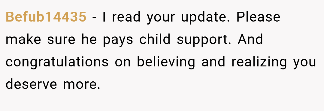 Befub14435 − I read your update. Please make sure he pays child support. And congratulations on believing and realizing you deserve more.