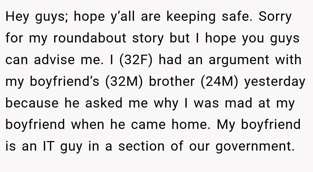 Hey guys; hope y’all are keeping safe. Sorry for my roundabout story but I hope you guys can advise me. I (32F) had an argument with my boyfriend’s (32M) brother (24M) yesterday because he asked me why I was mad at my boyfriend when he came home. My boyfriend is an IT guy in a section of our government.