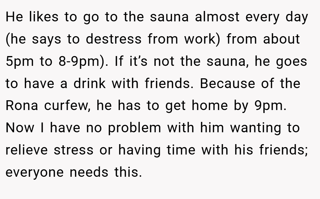 He likes to go to the sauna almost every day (he says to destress from work) from about 5pm to 8-9pm). If it’s not the sauna, he goes to have a drink with friends. Because of the Rona curfew, he has to get home by 9pm. Now I have no problem with him wanting to relieve stress or having time with his friends; everyone needs this.