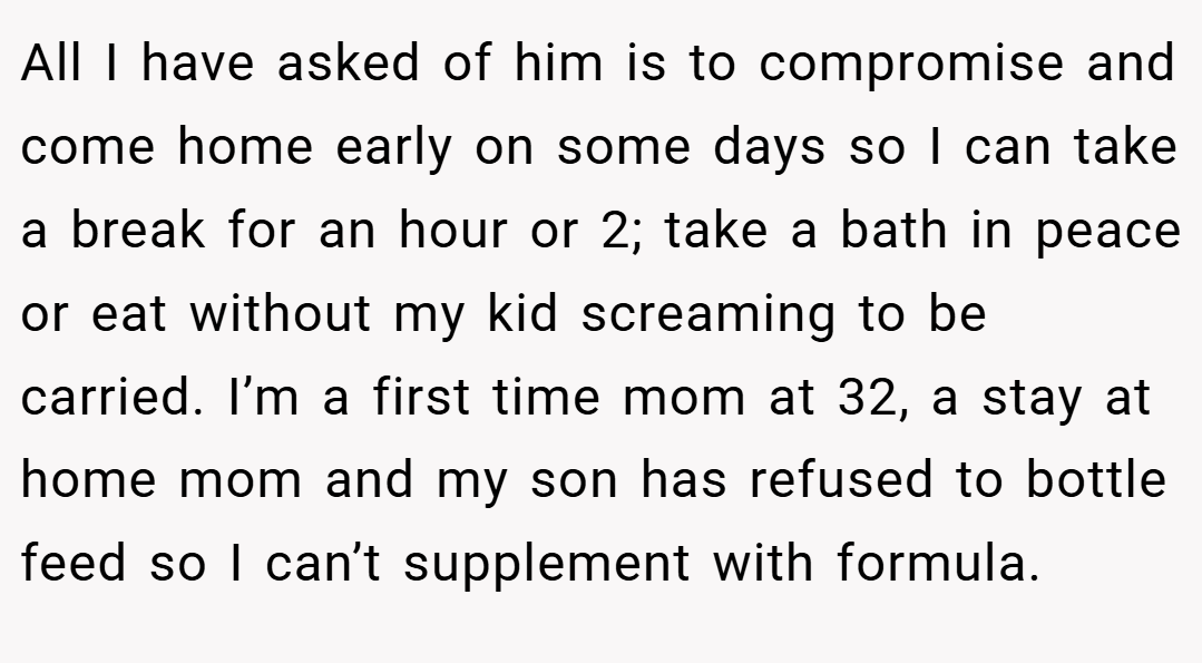 All I have asked of him is to compromise and come home early on some days so I can take a break for an hour or 2; take a bath in peace or eat without my kid screaming to be carried. I’m a first time mom at 32, a stay at home mom and my son has refused to bottle feed so I can’t supplement with formula.