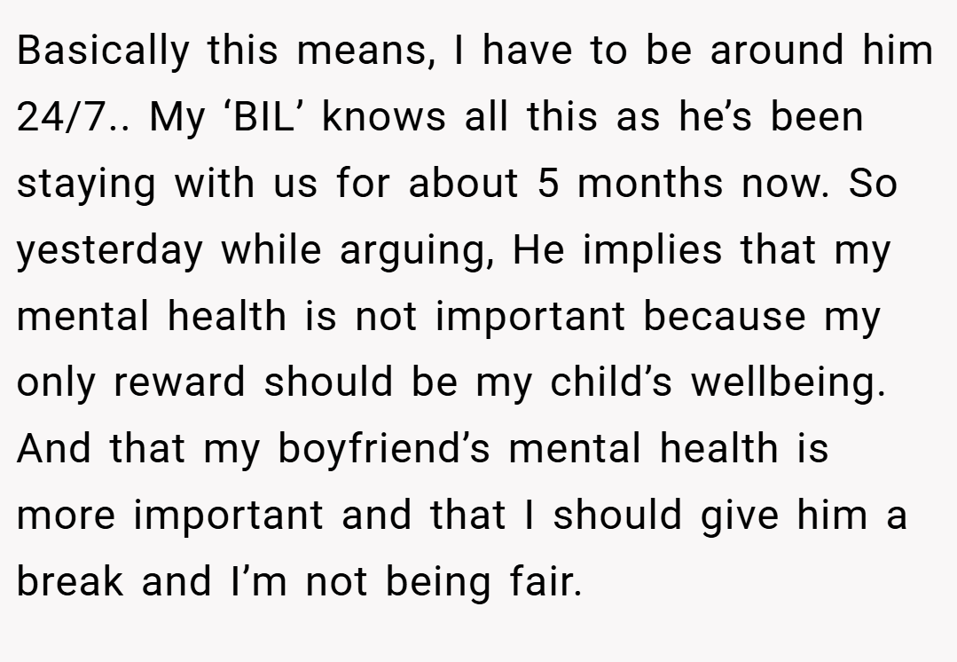 Basically this means, I have to be around him 24/7.. My ‘BIL’ knows all this as he’s been staying with us for about 5 months now. So yesterday while arguing, He implies that my mental health is not important because my only reward should be my child’s wellbeing. And that my boyfriend’s mental health is more important and that I should give him a break and I’m not being fair.