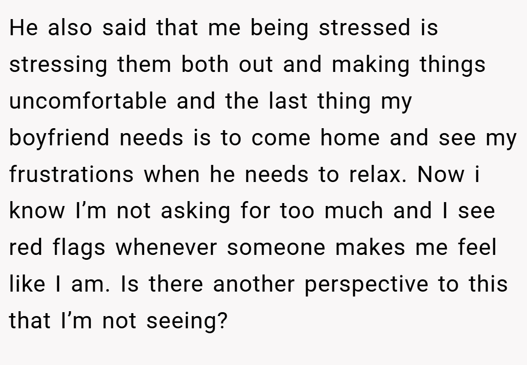 He also said that me being stressed is stressing them both out and making things uncomfortable and the last thing my boyfriend needs is to come home and see my frustrations when he needs to relax. Now i know I’m not asking for too much and I see red flags whenever someone makes me feel like I am. Is there another perspective to this that I’m not seeing?