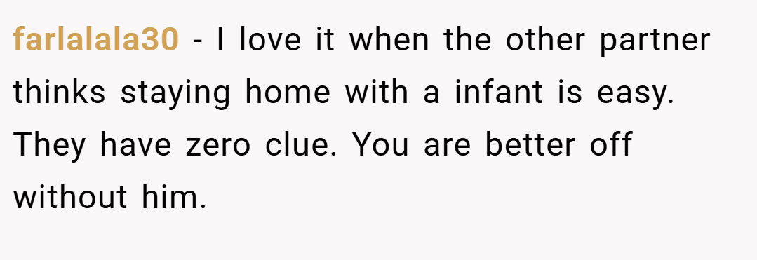 farlalala30 − I love it when the other partner thinks staying home with a infant is easy. They have zero clue. You are better off without him.