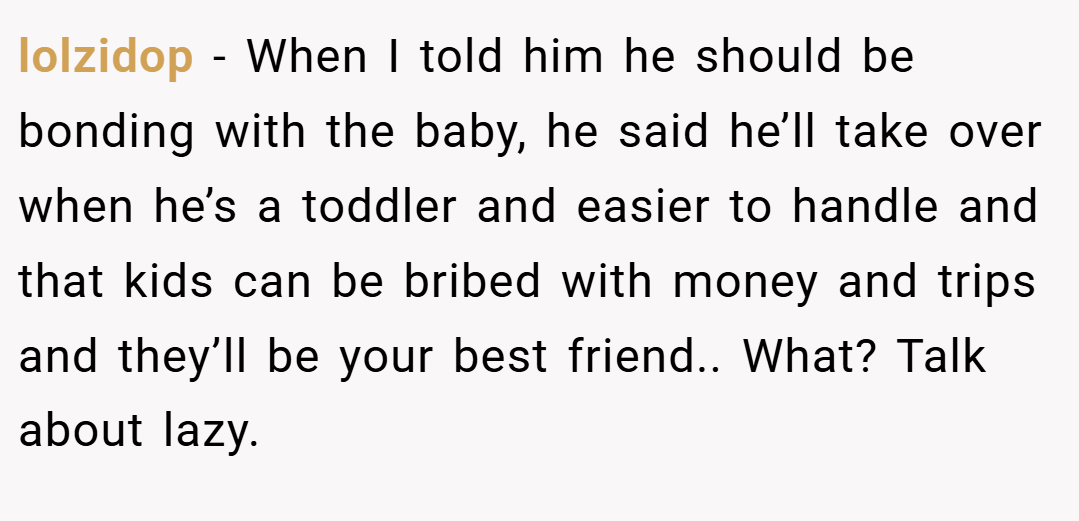 lolzidop − When I told him he should be bonding with the baby, he said he’ll take over when he’s a toddler and easier to handle and that kids can be bribed with money and trips and they’ll be your best friend.. What? Talk about lazy.