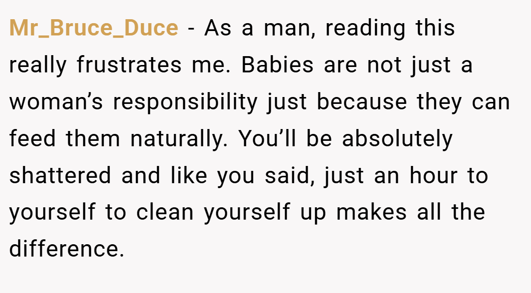 Mr_Bruce_Duce − As a man, reading this really frustrates me. Babies are not just a woman’s responsibility just because they can feed them naturally. You’ll be absolutely shattered and like you said, just an hour to yourself to clean yourself up makes all the difference.