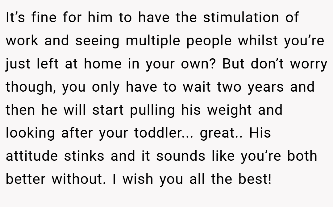 It’s fine for him to have the stimulation of work and seeing multiple people whilst you’re just left at home in your own? But don’t worry though, you only have to wait two years and then he will start pulling his weight and looking after your toddler... great.. His attitude stinks and it sounds like you’re both better without. I wish you all the best!