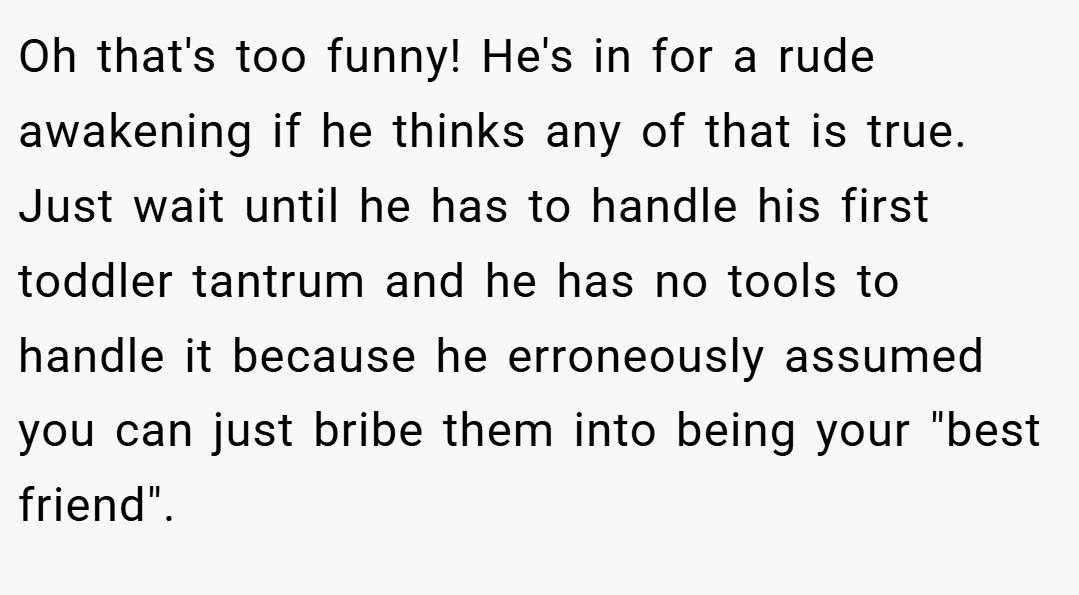 Oh that's too funny! He's in for a rude awakening if he thinks any of that is true. Just wait until he has to handle his first toddler tantrum and he has no tools to handle it because he erroneously assumed you can just bribe them into being your 