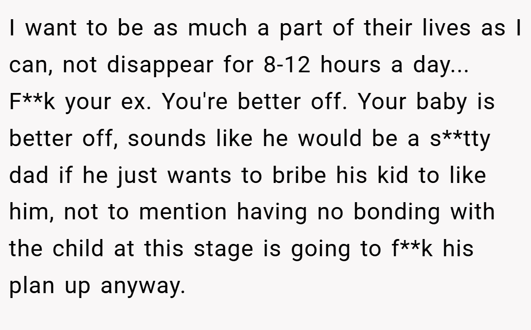 I want to be as much a part of their lives as I can, not disappear for 8-12 hours a day... F**k your ex. You're better off. Your baby is better off, sounds like he would be a s**tty dad if he just wants to bribe his kid to like him, not to mention having no bonding with the child at this stage is going to f**k his plan up anyway.