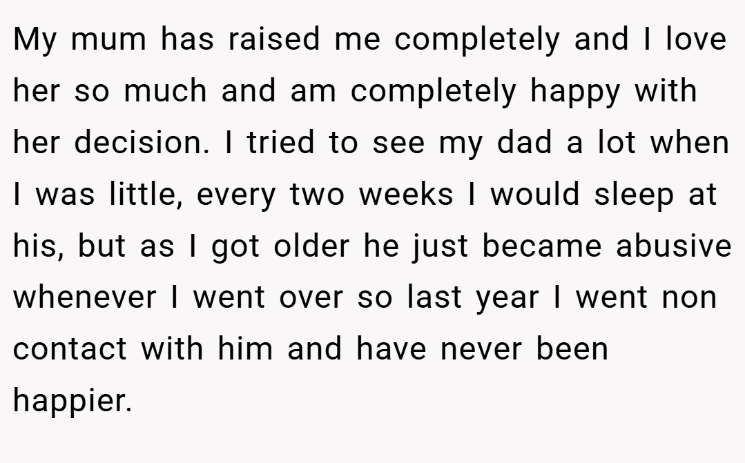 My mum has raised me completely and I love her so much and am completely happy with her decision. I tried to see my dad a lot when I was little, every two weeks I would sleep at his, but as I got older he just became abusive whenever I went over so last year I went non contact with him and have never been happier.