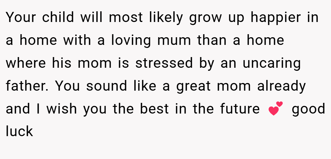 Your child will most likely grow up happier in a home with a loving mum than a home where his mom is stressed by an uncaring father. You sound like a great mom already and I wish you the best in the future 💕 good luck
