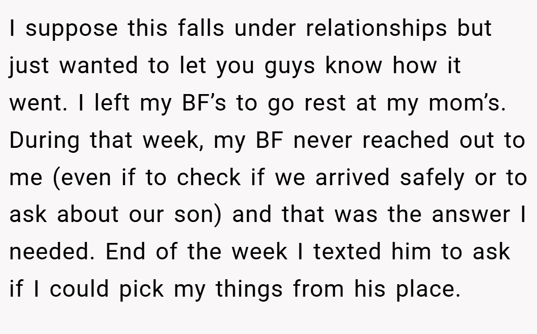 I suppose this falls under relationships but just wanted to let you guys know how it went. I left my BF’s to go rest at my mom’s. During that week, my BF never reached out to me (even if to check if we arrived safely or to ask about our son) and that was the answer I needed. End of the week I texted him to ask if I could pick my things from his place.