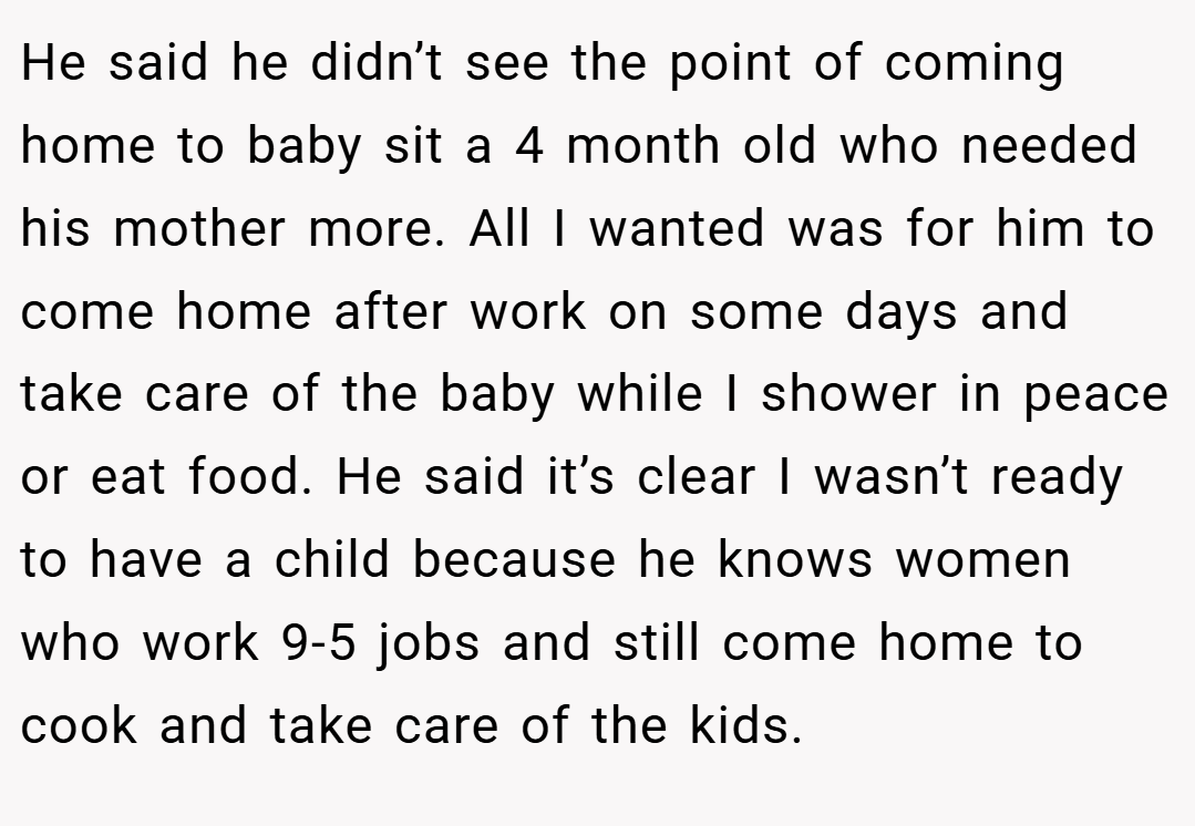 He said he didn’t see the point of coming home to baby sit a 4 month old who needed his mother more. All I wanted was for him to come home after work on some days and take care of the baby while I shower in peace or eat food. He said it’s clear I wasn’t ready to have a child because he knows women who work 9-5 jobs and still come home to cook and take care of the kids.