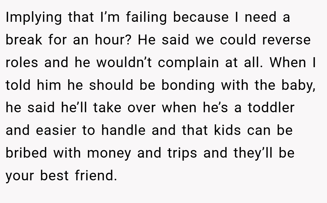 Implying that I’m failing because I need a break for an hour? He said we could reverse roles and he wouldn’t complain at all. When I told him he should be bonding with the baby, he said he’ll take over when he’s a toddler and easier to handle and that kids can be bribed with money and trips and they’ll be your best friend.