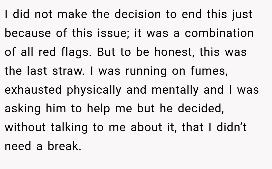 I did not make the decision to end this just because of this issue; it was a combination of all red flags. But to be honest, this was the last straw. I was running on fumes, exhausted physically and mentally and I was asking him to help me but he decided, without talking to me about it, that I didn’t need a break.