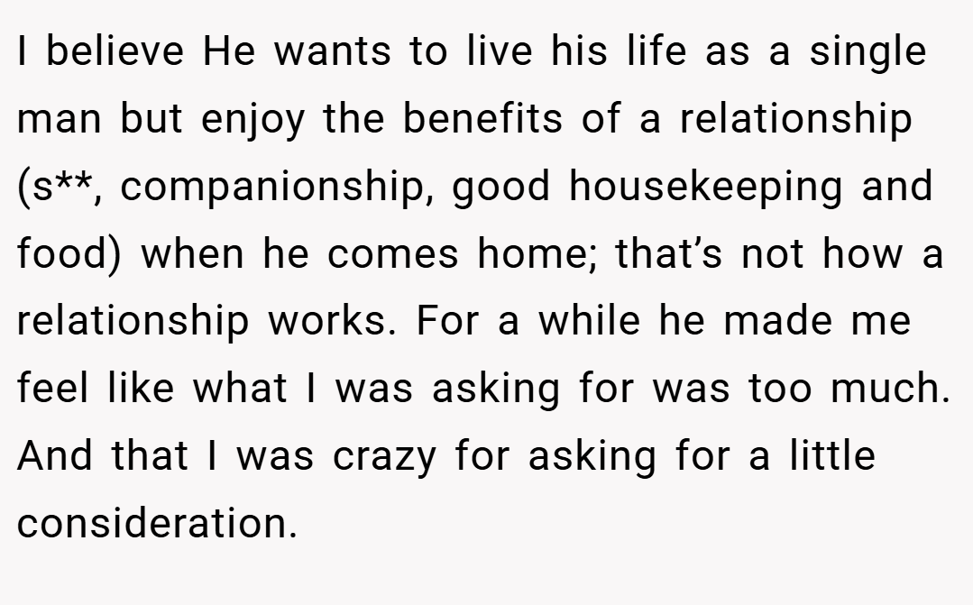 I believe He wants to live his life as a single man but enjoy the benefits of a relationship (s**, companionship, good housekeeping and food) when he comes home; that’s not how a relationship works. For a while he made me feel like what I was asking for was too much. And that I was crazy for asking for a little consideration.