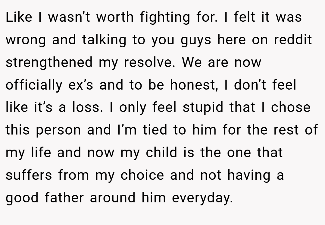 Like I wasn’t worth fighting for. I felt it was wrong and talking to you guys here on reddit strengthened my resolve. We are now officially ex’s and to be honest, I don’t feel like it’s a loss. I only feel stupid that I chose this person and I’m tied to him for the rest of my life and now my child is the one that suffers from my choice and not having a good father around him everyday.