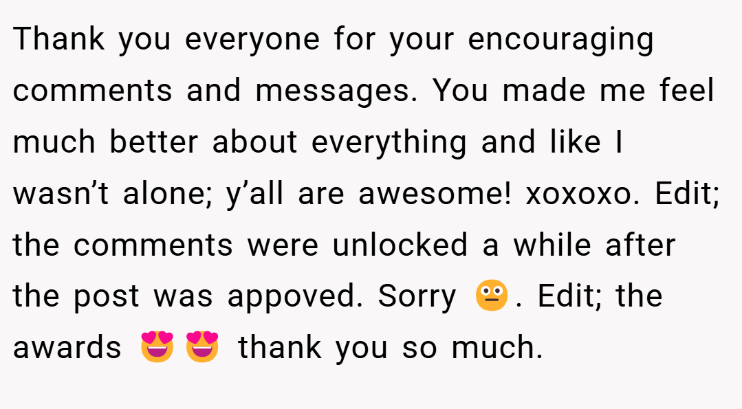 Thank you everyone for your encouraging comments and messages. You made me feel much better about everything and like I wasn’t alone; y’all are awesome! xoxoxo. Edit; the comments were unlocked a while after the post was appoved. Sorry 😐. Edit; the awards 😍😍 thank you so much.