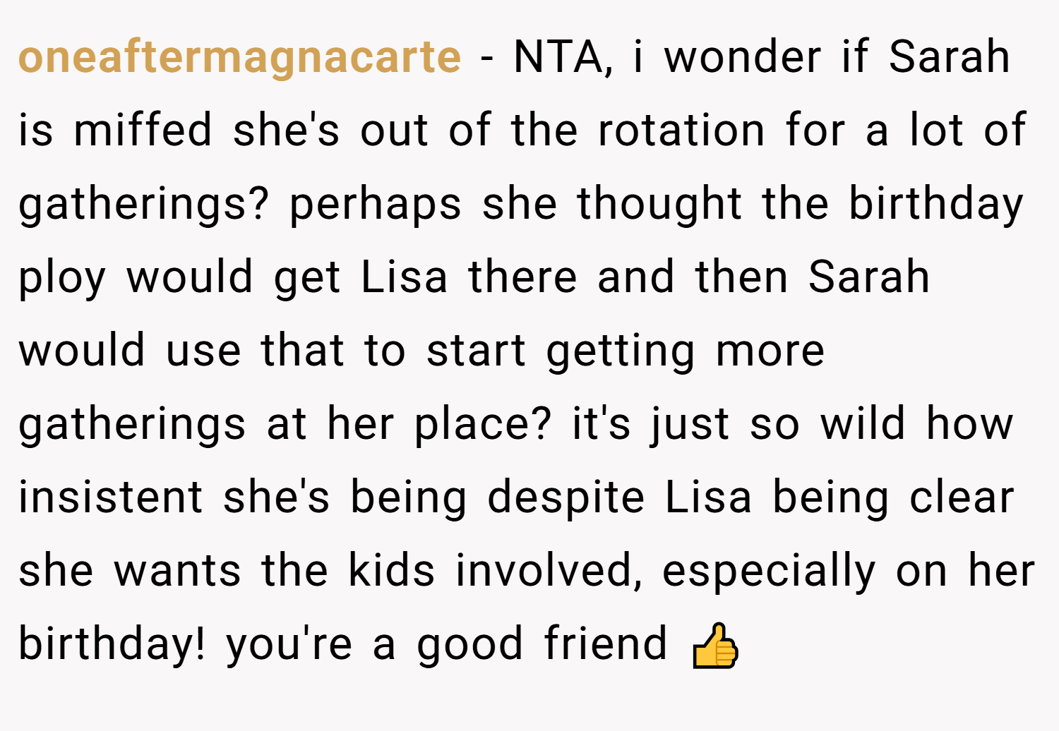 oneaftermagnacarte − NTA, i wonder if Sarah is miffed she's out of the rotation for a lot of gatherings? perhaps she thought the birthday ploy would get Lisa there and then Sarah would use that to start getting more gatherings at her place? it's just so wild how insistent she's being despite Lisa being clear she wants the kids involved, especially on her birthday! you're a good friend 👍