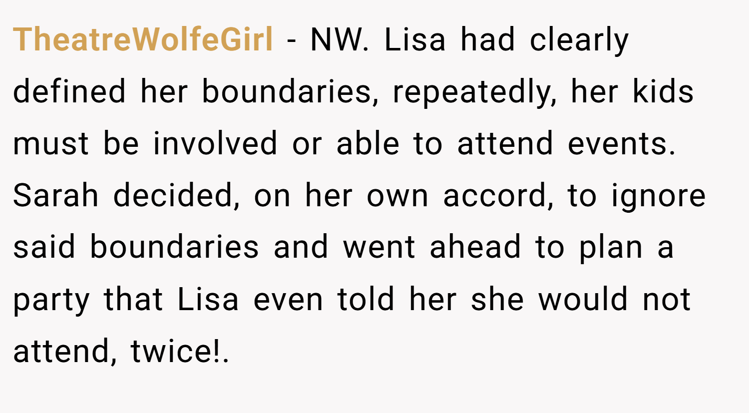 TheatreWolfeGirl − NW. Lisa had clearly defined her boundaries, repeatedly, her kids must be involved or able to attend events. Sarah decided, on her own accord, to ignore said boundaries and went ahead to plan a party that Lisa even told her she would not attend, twice!.
