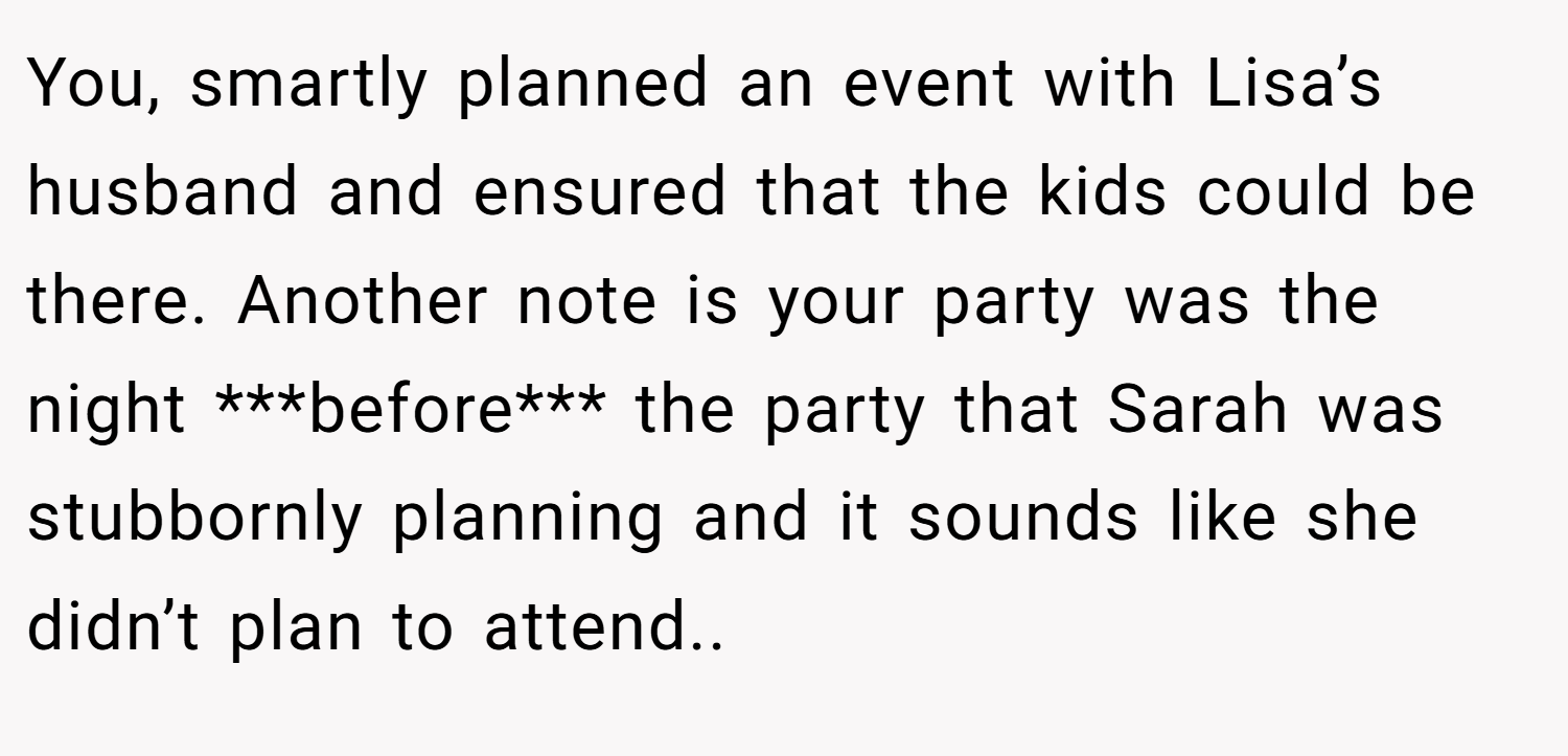 You, smartly planned an event with Lisa’s husband and ensured that the kids could be there. Another note is your party was the night ***before*** the party that Sarah was stubbornly planning and it sounds like she didn’t plan to attend..