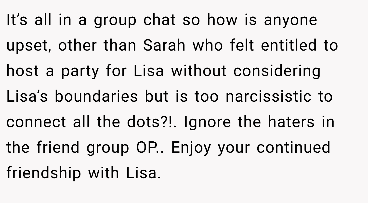 It’s all in a group chat so how is anyone upset, other than Sarah who felt entitled to host a party for Lisa without considering Lisa’s boundaries but is too narcissistic to connect all the dots?!. Ignore the haters in the friend group OP.. Enjoy your continued friendship with Lisa.