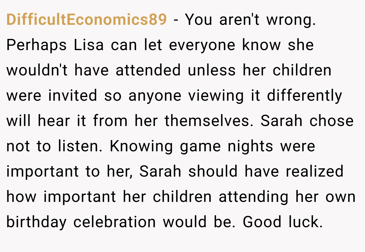 DifficultEconomics89 − You aren't wrong. Perhaps Lisa can let everyone know she wouldn't have attended unless her children were invited so anyone viewing it differently will hear it from her themselves. Sarah chose not to listen. Knowing game nights were important to her, Sarah should have realized how important her children attending her own birthday celebration would be. Good luck.
