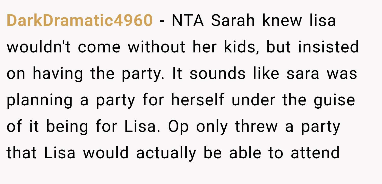 DarkDramatic4960 − NTA Sarah knew lisa wouldn't come without her kids, but insisted on having the party. It sounds like sara was planning a party for herself under the guise of it being for Lisa. Op only threw a party that Lisa would actually be able to attend