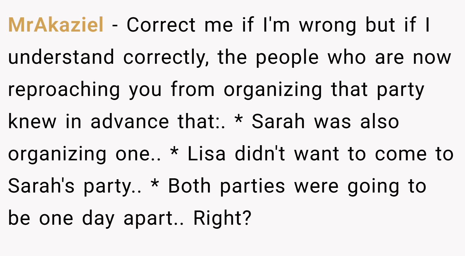MrAkaziel − Correct me if I'm wrong but if I understand correctly, the people who are now reproaching you from organizing that party knew in advance that:. * Sarah was also organizing one.. * Lisa didn't want to come to Sarah's party.. * Both parties were going to be one day apart.. Right?