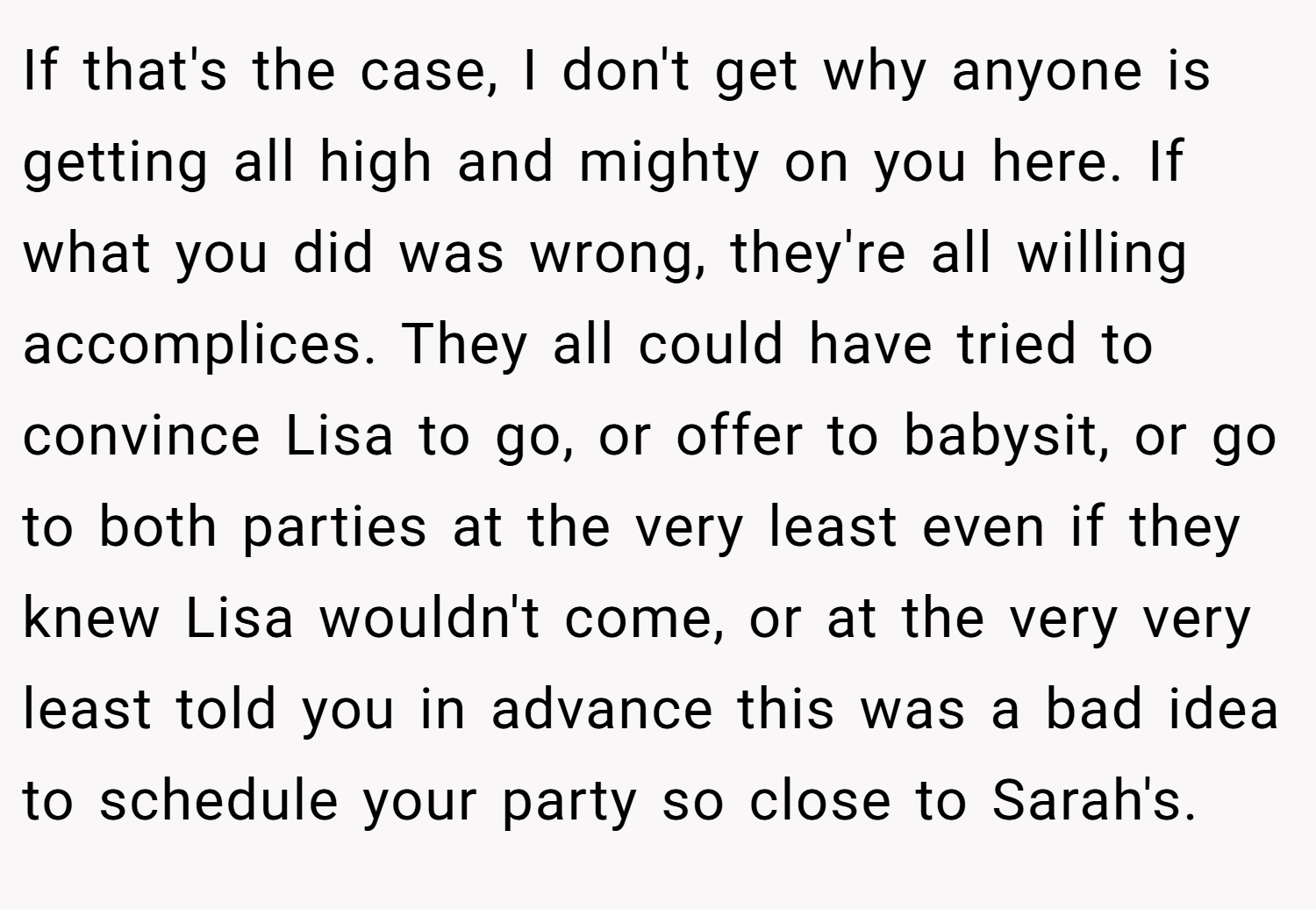 If that's the case, I don't get why anyone is getting all high and mighty on you here. If what you did was wrong, they're all willing accomplices. They all could have tried to convince Lisa to go, or offer to babysit, or go to both parties at the very least even if they knew Lisa wouldn't come, or at the very very least told you in advance this was a bad idea to schedule your party so close to Sarah's.