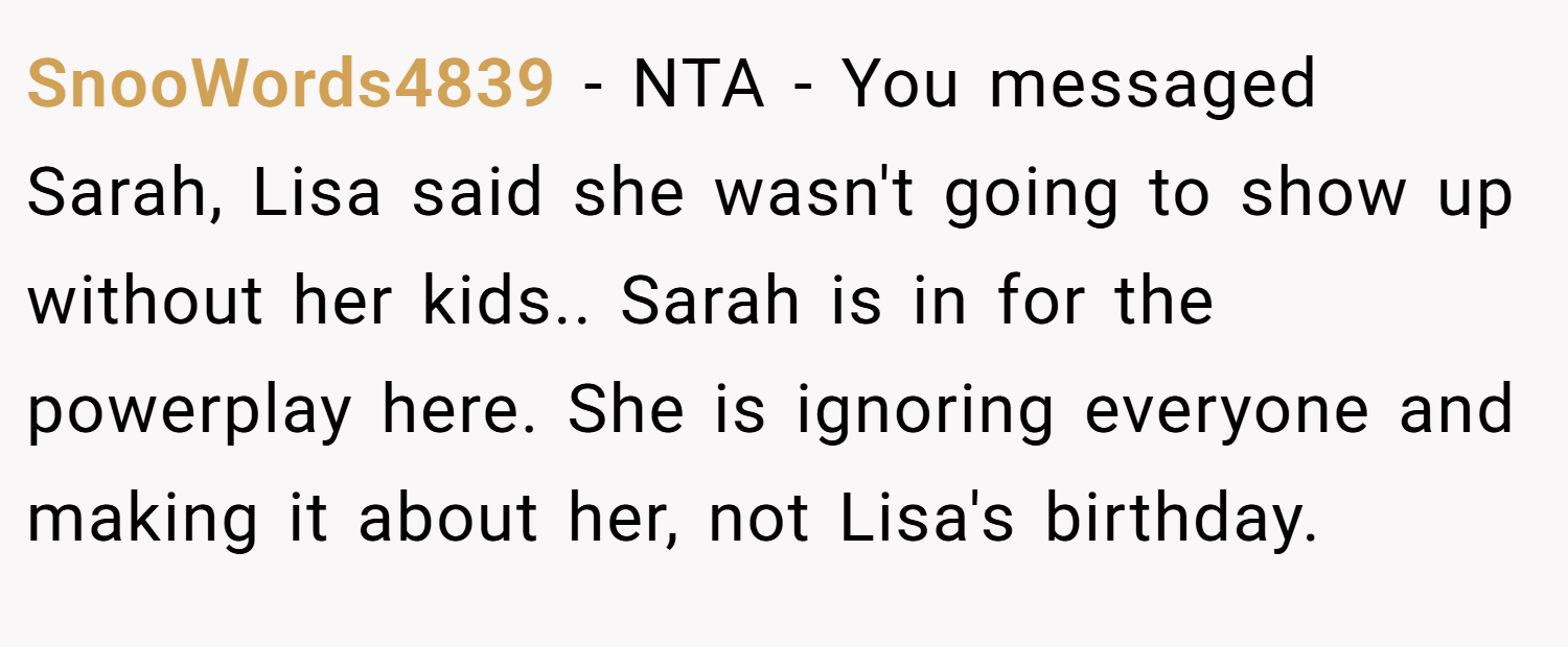 SnooWords4839 − NTA - You messaged Sarah, Lisa said she wasn't going to show up without her kids.. Sarah is in for the powerplay here. She is ignoring everyone and making it about her, not Lisa's birthday.