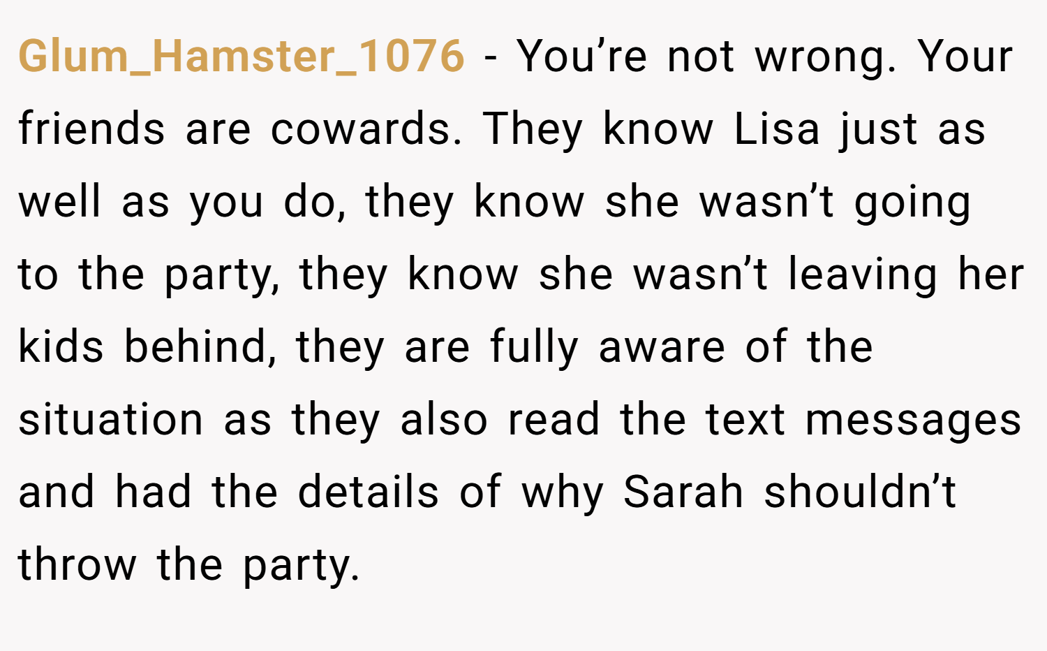 Glum_Hamster_1076 − You’re not wrong. Your friends are cowards. They know Lisa just as well as you do, they know she wasn’t going to the party, they know she wasn’t leaving her kids behind, they are fully aware of the situation as they also read the text messages and had the details of why Sarah shouldn’t throw the party.