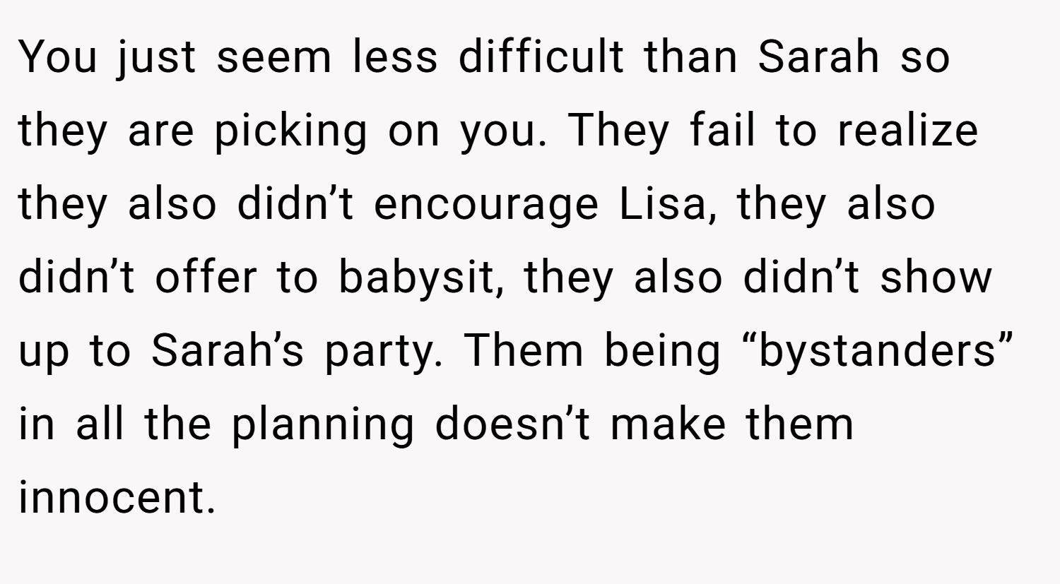 You just seem less difficult than Sarah so they are picking on you. They fail to realize they also didn’t encourage Lisa, they also didn’t offer to babysit, they also didn’t show up to Sarah’s party. Them being “bystanders” in all the planning doesn’t make them innocent.