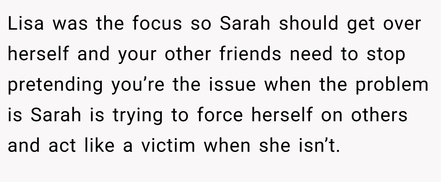 Lisa was the focus so Sarah should get over herself and your other friends need to stop pretending you’re the issue when the problem is Sarah is trying to force herself on others and act like a victim when she isn’t.