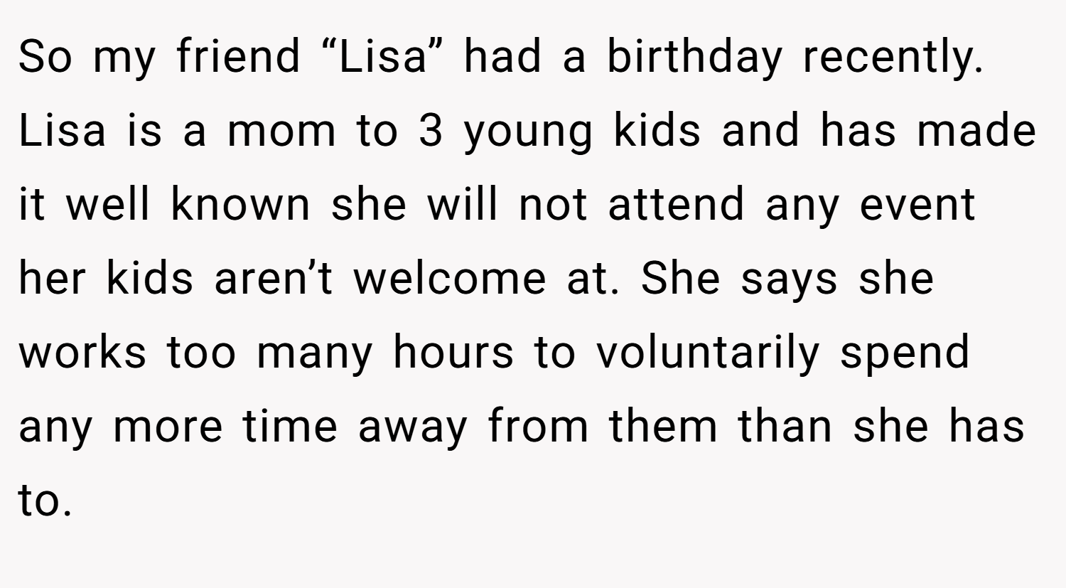 So my friend “Lisa” had a birthday recently. Lisa is a mom to 3 young kids and has made it well known she will not attend any event her kids aren’t welcome at. She says she works too many hours to voluntarily spend any more time away from them than she has to.