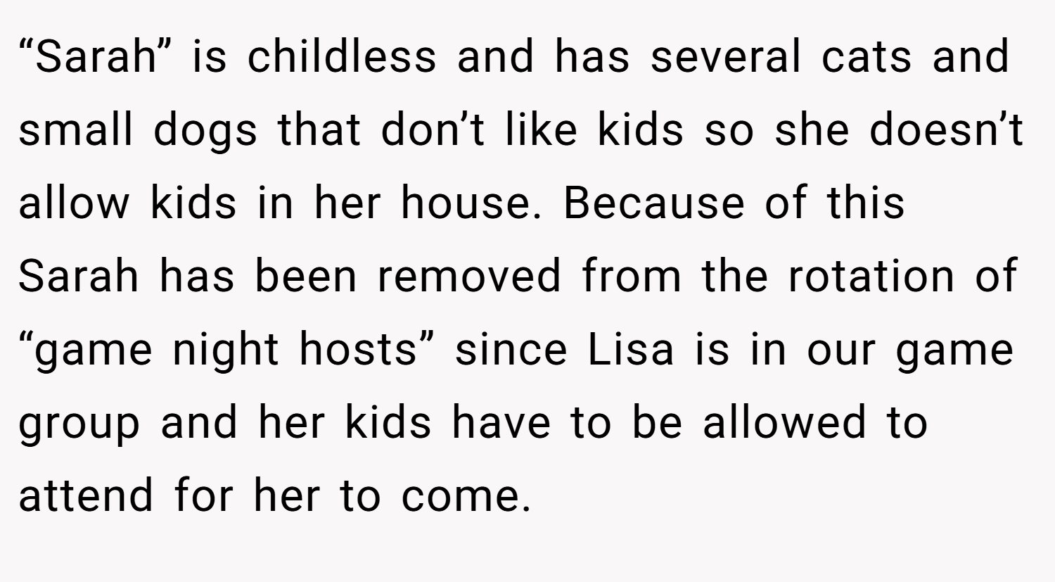 “Sarah” is childless and has several cats and small dogs that don’t like kids so she doesn’t allow kids in her house. Because of this Sarah has been removed from the rotation of “game night hosts” since Lisa is in our game group and her kids have to be allowed to attend for her to come.
