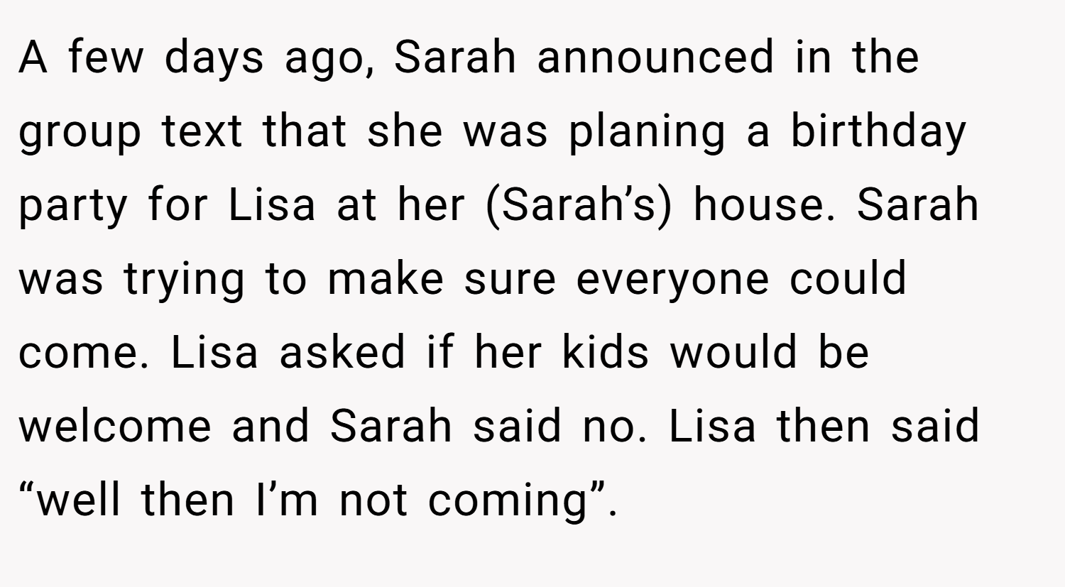 A few days ago, Sarah announced in the group text that she was planing a birthday party for Lisa at her (Sarah’s) house. Sarah was trying to make sure everyone could come. Lisa asked if her kids would be welcome and Sarah said no. Lisa then said “well then I’m not coming”.