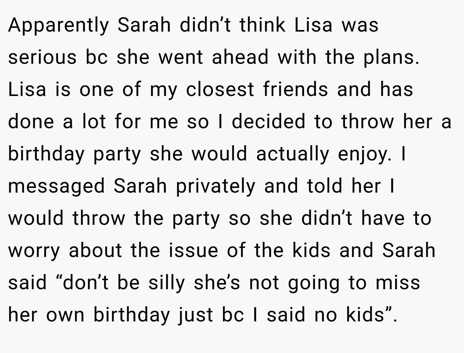Apparently Sarah didn’t think Lisa was serious bc she went ahead with the plans. Lisa is one of my closest friends and has done a lot for me so I decided to throw her a birthday party she would actually enjoy. I messaged Sarah privately and told her I would throw the party so she didn’t have to worry about the issue of the kids and Sarah said “don’t be silly she’s not going to miss her own birthday just bc I said no kids”.