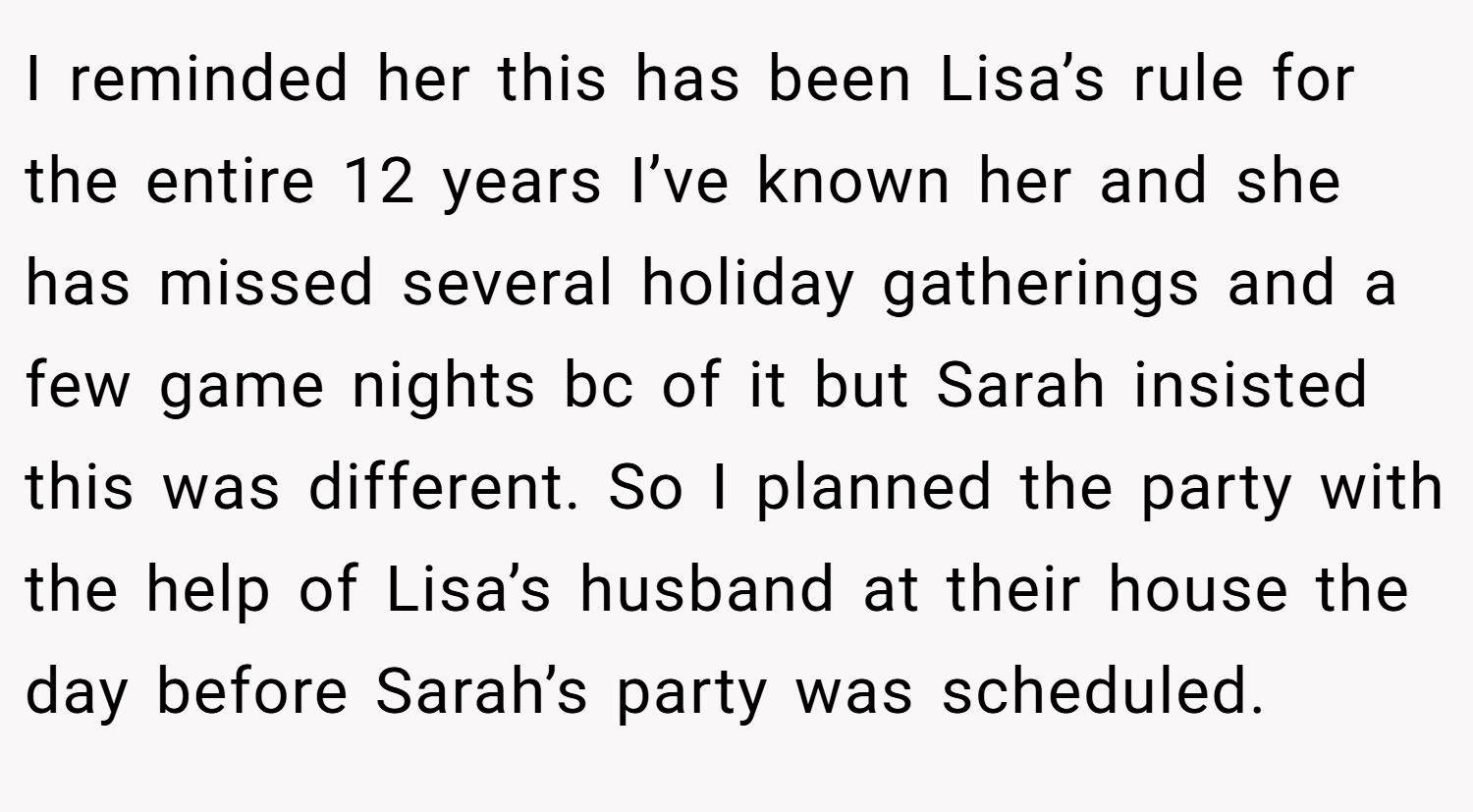 I reminded her this has been Lisa’s rule for the entire 12 years I’ve known her and she has missed several holiday gatherings and a few game nights bc of it but Sarah insisted this was different. So I planned the party with the help of Lisa’s husband at their house the day before Sarah’s party was scheduled.