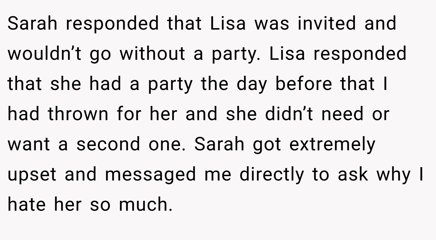 Sarah responded that Lisa was invited and wouldn’t go without a party. Lisa responded that she had a party the day before that I had thrown for her and she didn’t need or want a second one. Sarah got extremely upset and messaged me directly to ask why I hate her so much.