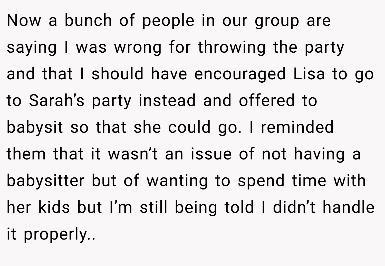 Now a bunch of people in our group are saying I was wrong for throwing the party and that I should have encouraged Lisa to go to Sarah’s party instead and offered to babysit so that she could go. I reminded them that it wasn’t an issue of not having a babysitter but of wanting to spend time with her kids but I’m still being told I didn’t handle it properly..