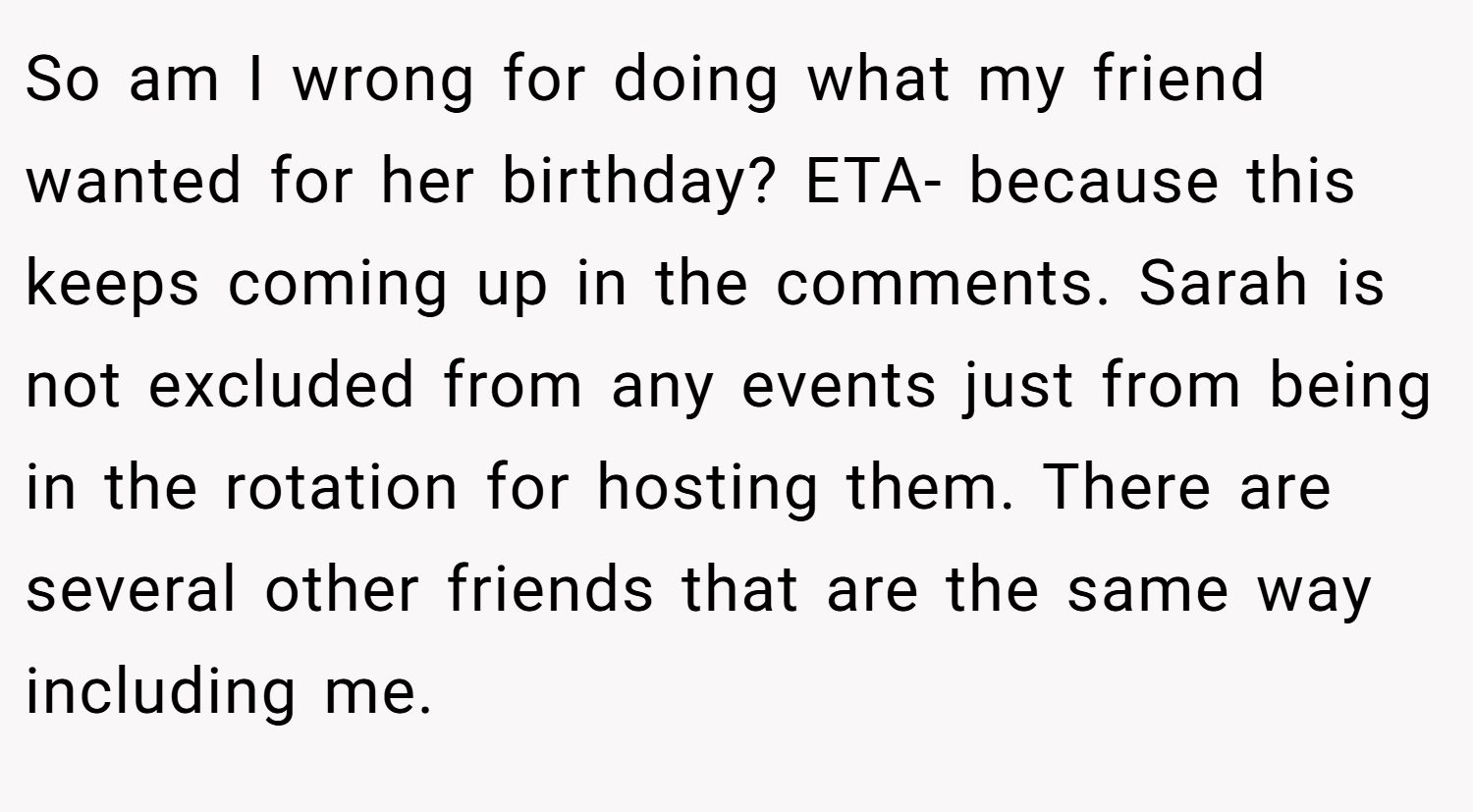 So am I wrong for doing what my friend wanted for her birthday? ETA- because this keeps coming up in the comments. Sarah is not excluded from any events just from being in the rotation for hosting them. There are several other friends that are the same way including me.