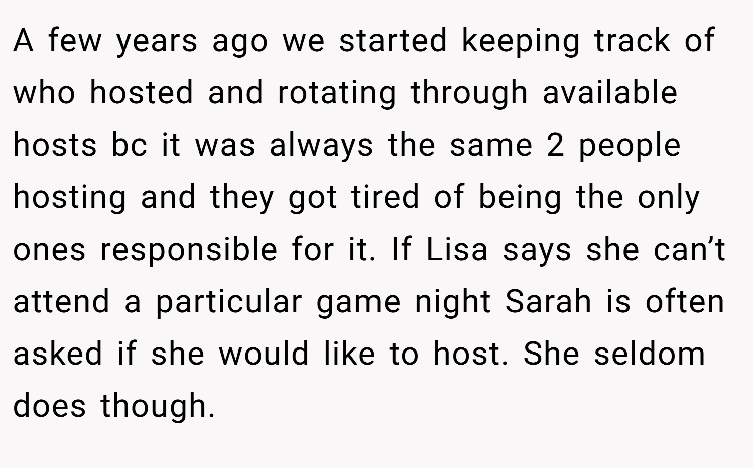 A few years ago we started keeping track of who hosted and rotating through available hosts bc it was always the same 2 people hosting and they got tired of being the only ones responsible for it. If Lisa says she can’t attend a particular game night Sarah is often asked if she would like to host. She seldom does though.