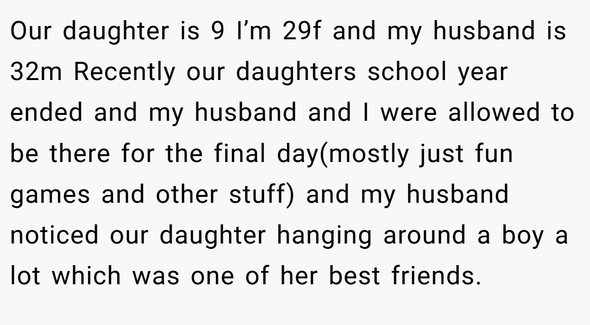 Our daughter is 9 I’m 29f and my husband is 32m Recently our daughters school year ended and my husband and I were allowed to be there for the final day(mostly just fun games and other stuff) and my husband noticed our daughter hanging around a boy a lot which was one of her best friends.