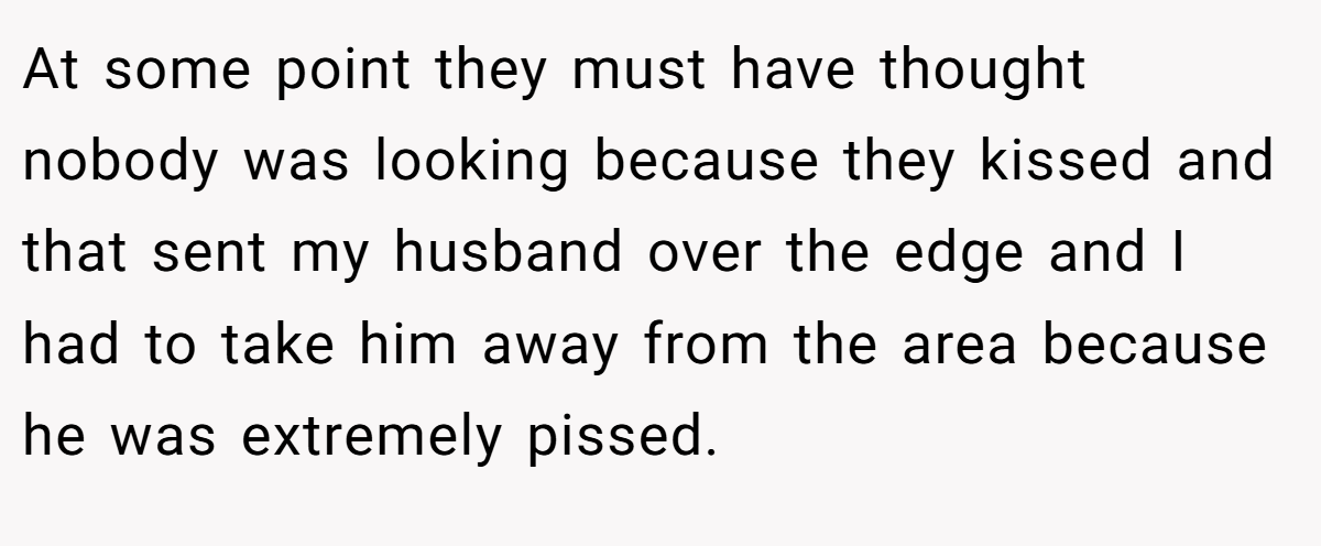 At some point they must have thought nobody was looking because they kissed and that sent my husband over the edge and I had to take him away from the area because he was extremely pissed. 
