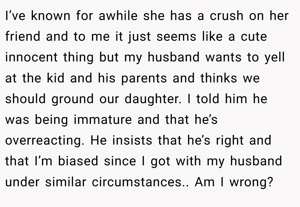 I’ve known for awhile she has a crush on her friend and to me it just seems like a cute innocent thing but my husband wants to yell at the kid and his parents and thinks we should ground our daughter. I told him he was being immature and that he’s overreacting. He insists that he’s right and that I’m biased since I got with my husband under similar circumstances.. Am I wrong?