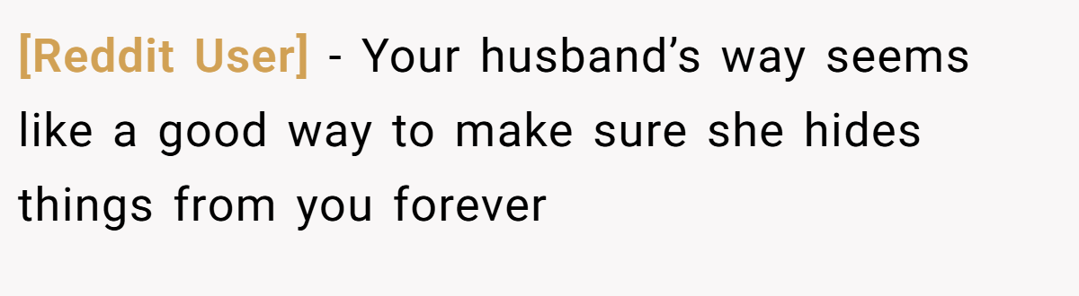 [Reddit User] − Your husband’s way seems like a good way to make sure she hides things from you forever