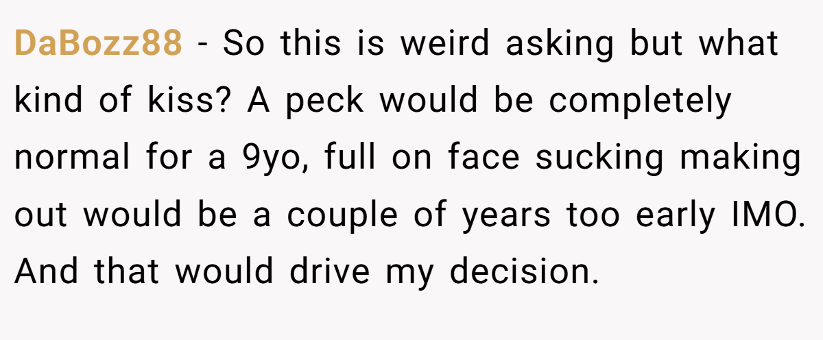 DaBozz88 − So this is weird asking but what kind of kiss? A peck would be completely normal for a 9yo, full on face sucking making out would be a couple of years too early IMO. And that would drive my decision.