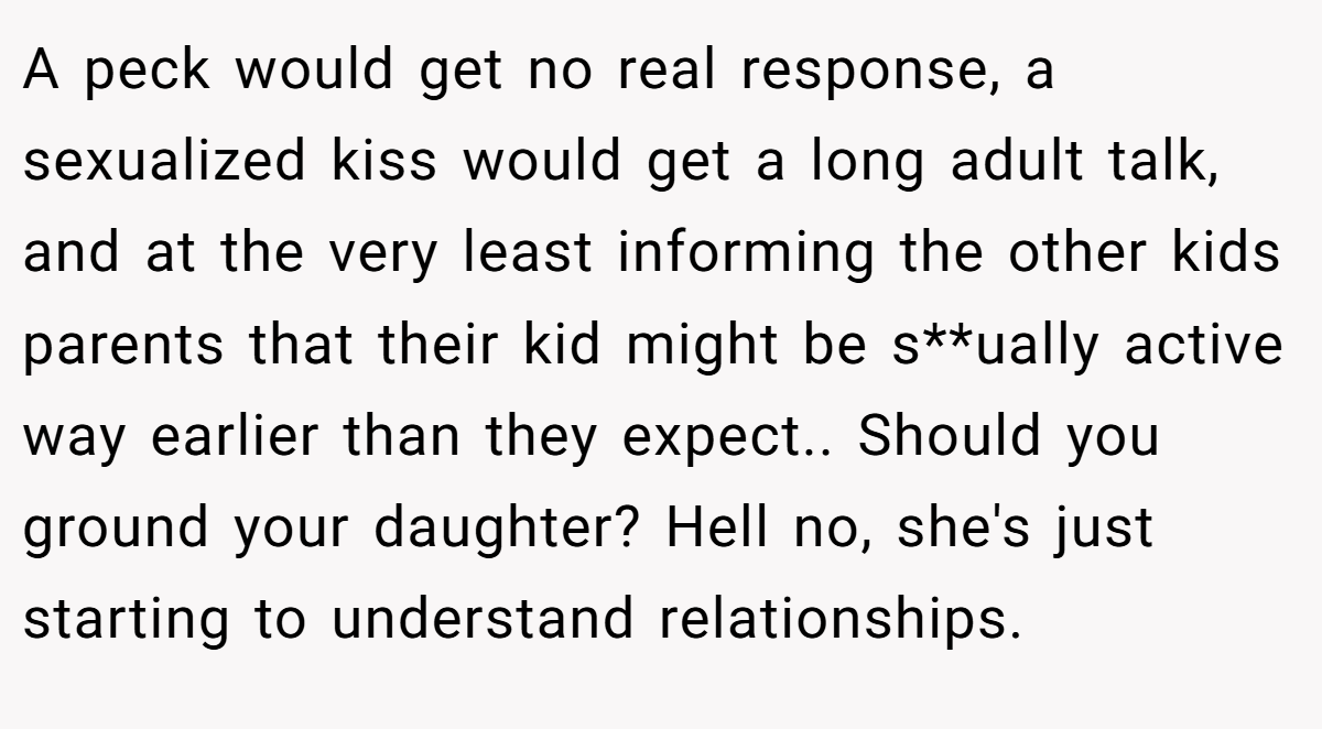 A peck would get no real response, a sexualized kiss would get a long adult talk, and at the very least informing the other kids parents that their kid might be s**ually active way earlier than they expect.. Should you ground your daughter? Hell no, she's just starting to understand relationships.
